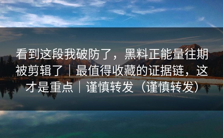 看到这段我破防了，黑料正能量往期被剪辑了｜最值得收藏的证据链，这才是重点｜谨慎转发（谨慎转发）