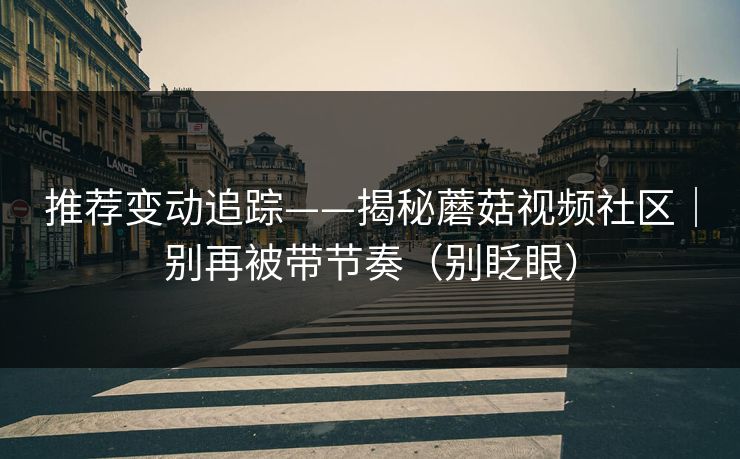 推荐变动追踪——揭秘蘑菇视频社区｜别再被带节奏（别眨眼）