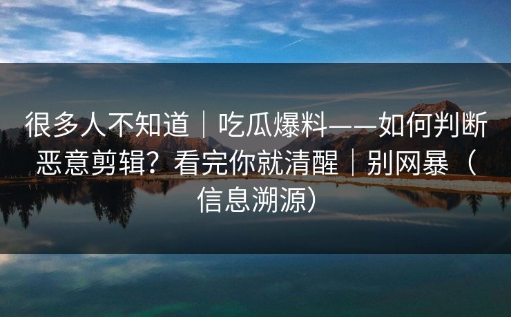 很多人不知道｜吃瓜爆料——如何判断恶意剪辑？看完你就清醒｜别网暴（信息溯源）