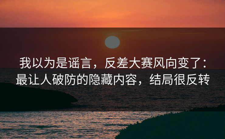 我以为是谣言，反差大赛风向变了：最让人破防的隐藏内容，结局很反转