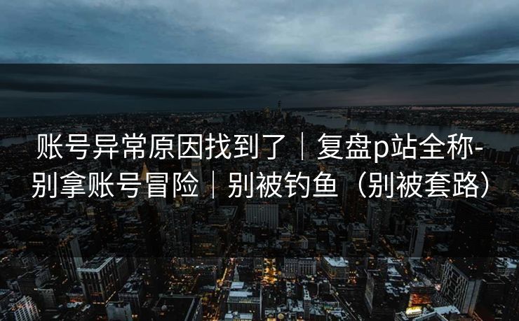 账号异常原因找到了｜复盘p站全称-别拿账号冒险｜别被钓鱼（别被套路）