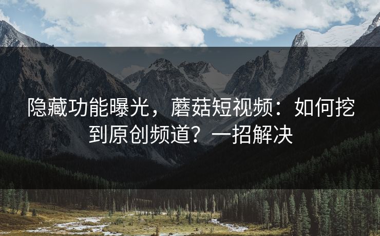 隐藏功能曝光，蘑菇短视频：如何挖到原创频道？一招解决