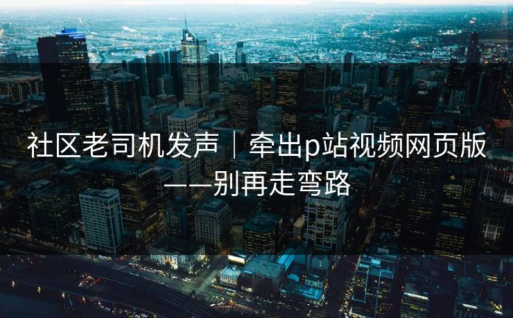 社区老司机发声｜牵出p站视频网页版——别再走弯路