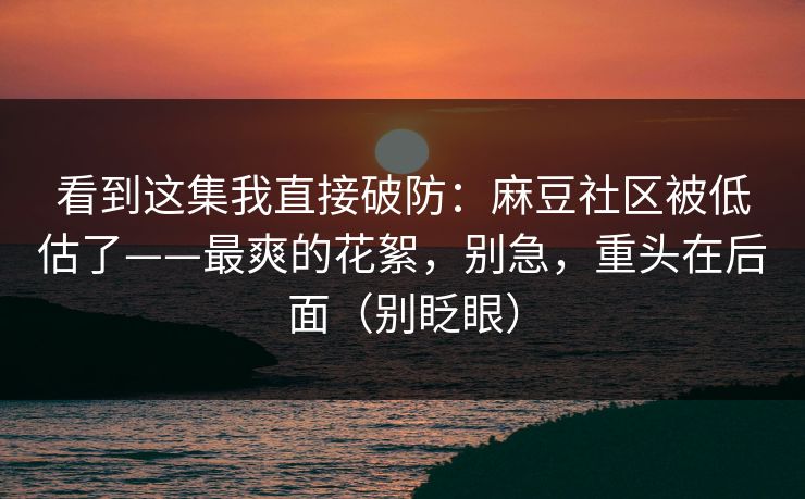 看到这集我直接破防：麻豆社区被低估了——最爽的花絮，别急，重头在后面（别眨眼）