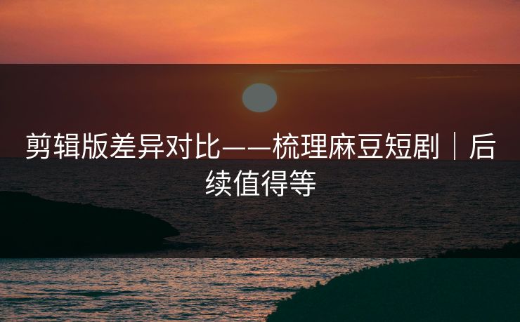 剪辑版差异对比——梳理麻豆短剧｜后续值得等