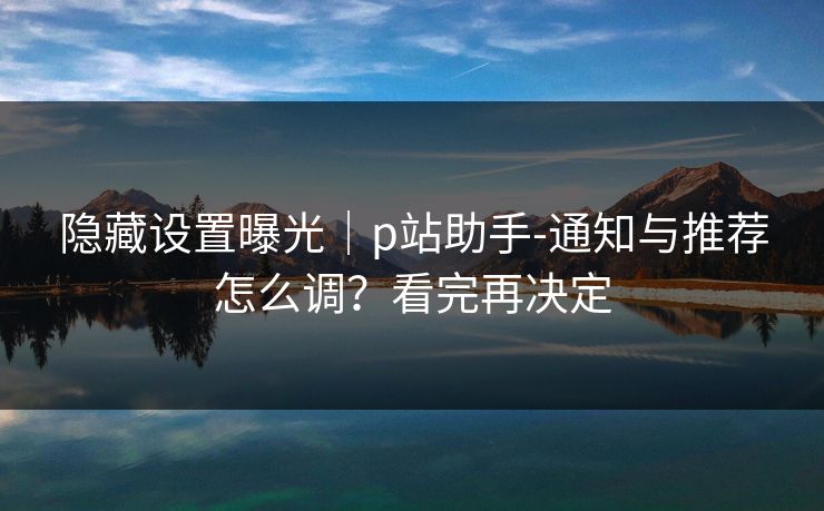 隐藏设置曝光｜p站助手-通知与推荐怎么调？看完再决定