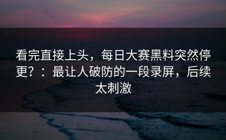看完直接上头，每日大赛黑料突然停更？：最让人破防的一段录屏，后续太刺激