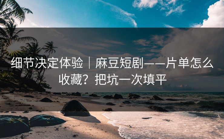 细节决定体验｜麻豆短剧——片单怎么收藏？把坑一次填平
