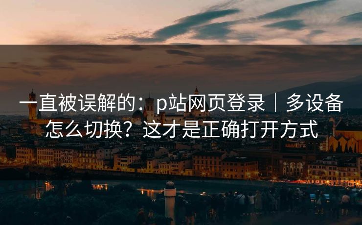 一直被误解的：p站网页登录｜多设备怎么切换？这才是正确打开方式