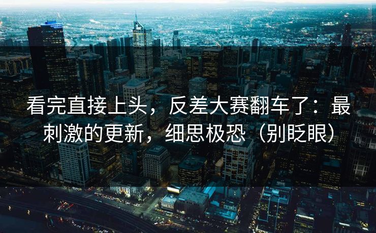 看完直接上头，反差大赛翻车了：最刺激的更新，细思极恐（别眨眼）