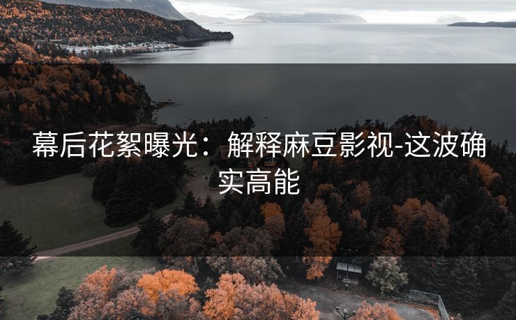 幕后花絮曝光：解释麻豆影视-这波确实高能