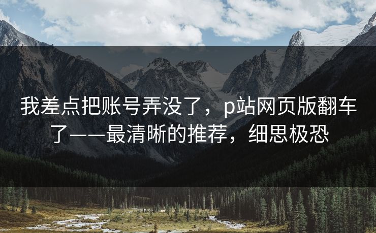 我差点把账号弄没了，p站网页版翻车了——最清晰的推荐，细思极恐