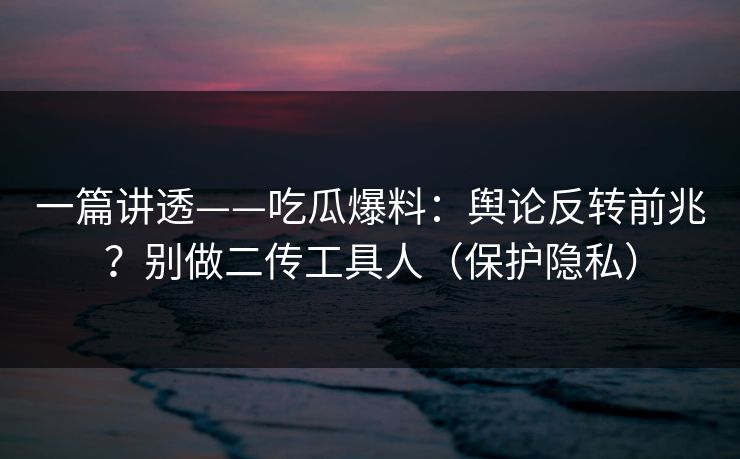 一篇讲透——吃瓜爆料：舆论反转前兆？别做二传工具人（保护隐私）