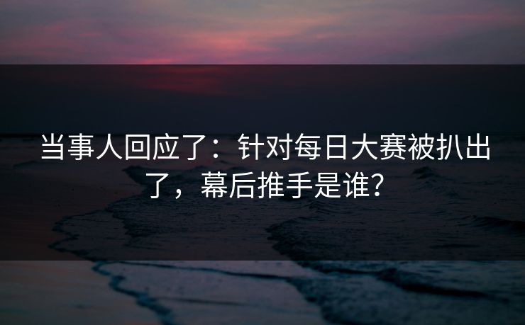 当事人回应了：针对每日大赛被扒出了，幕后推手是谁？