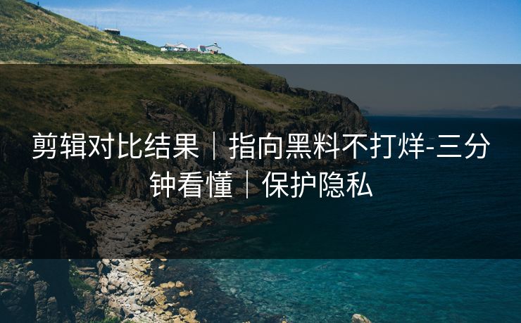 剪辑对比结果｜指向黑料不打烊-三分钟看懂｜保护隐私