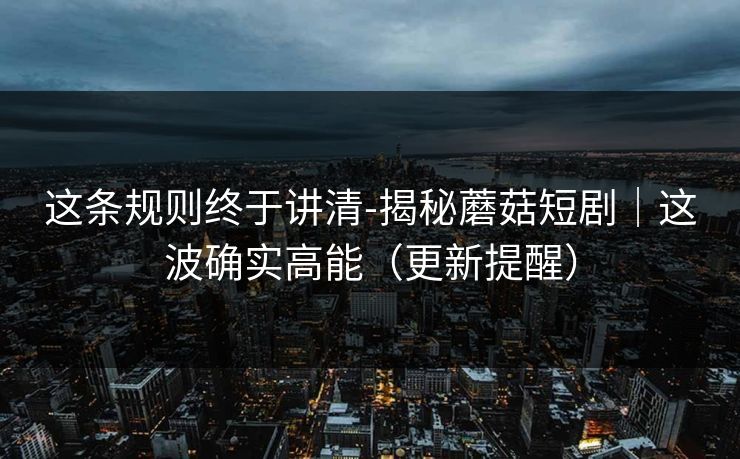 这条规则终于讲清-揭秘蘑菇短剧｜这波确实高能（更新提醒）