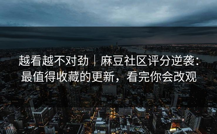 越看越不对劲｜麻豆社区评分逆袭：最值得收藏的更新，看完你会改观