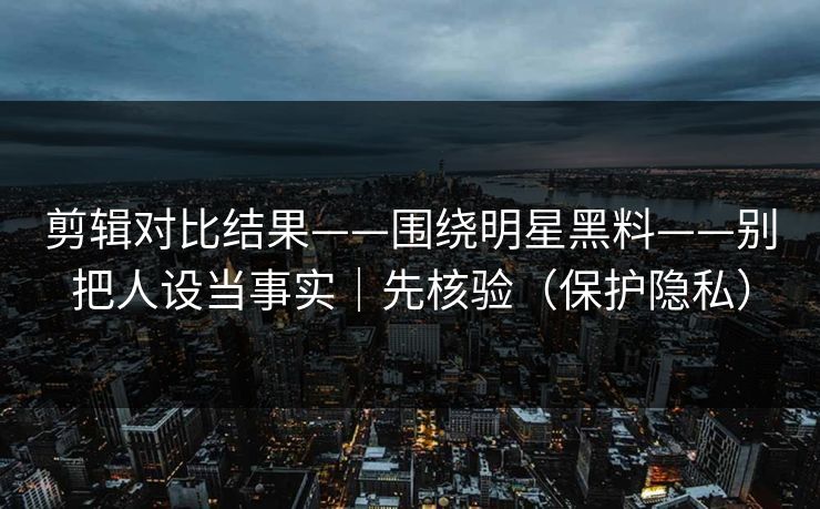 剪辑对比结果——围绕明星黑料——别把人设当事实｜先核验（保护隐私）