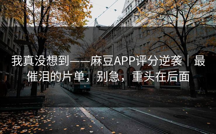 我真没想到——麻豆APP评分逆袭｜最催泪的片单，别急，重头在后面