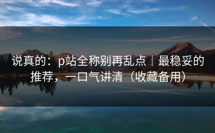 说真的：p站全称别再乱点｜最稳妥的推荐，一口气讲清（收藏备用）