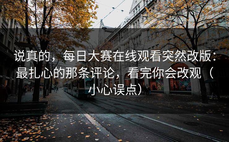 说真的，每日大赛在线观看突然改版：最扎心的那条评论，看完你会改观（小心误点）