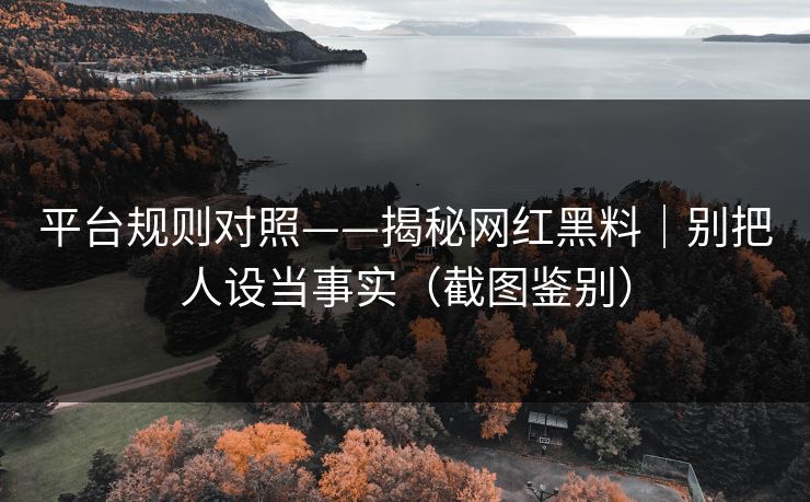 平台规则对照——揭秘网红黑料｜别把人设当事实（截图鉴别）