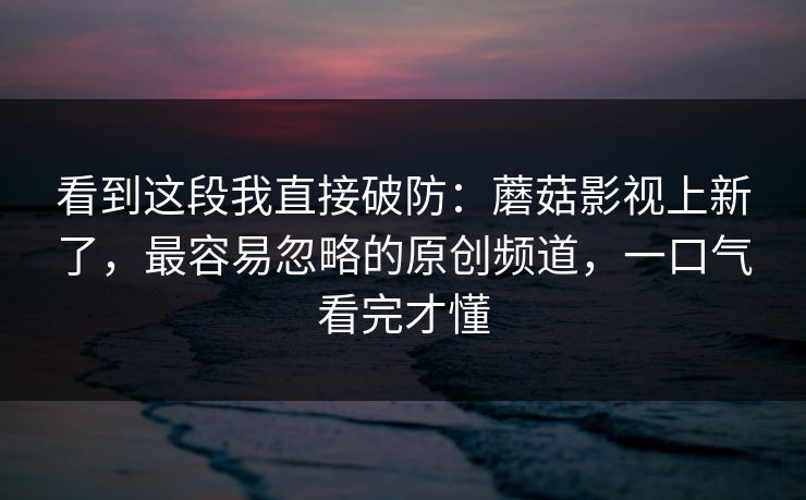 看到这段我直接破防：蘑菇影视上新了，最容易忽略的原创频道，一口气看完才懂