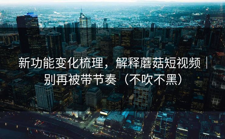 新功能变化梳理，解释蘑菇短视频｜别再被带节奏（不吹不黑）