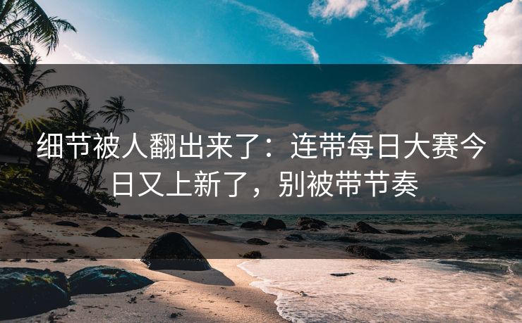 细节被人翻出来了：连带每日大赛今日又上新了，别被带节奏