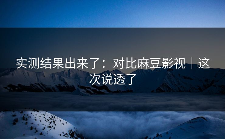 实测结果出来了：对比麻豆影视｜这次说透了