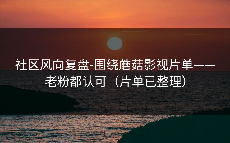 社区风向复盘-围绕蘑菇影视片单——老粉都认可（片单已整理）