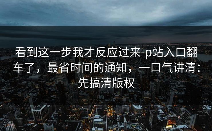 看到这一步我才反应过来-p站入口翻车了，最省时间的通知，一口气讲清：先搞清版权