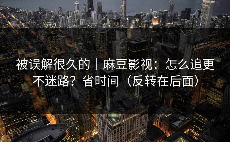 被误解很久的｜麻豆影视：怎么追更不迷路？省时间（反转在后面）