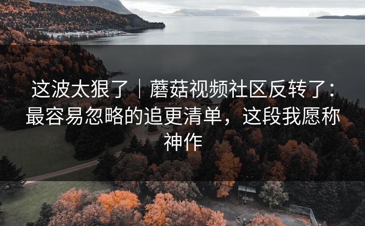这波太狠了｜蘑菇视频社区反转了：最容易忽略的追更清单，这段我愿称神作