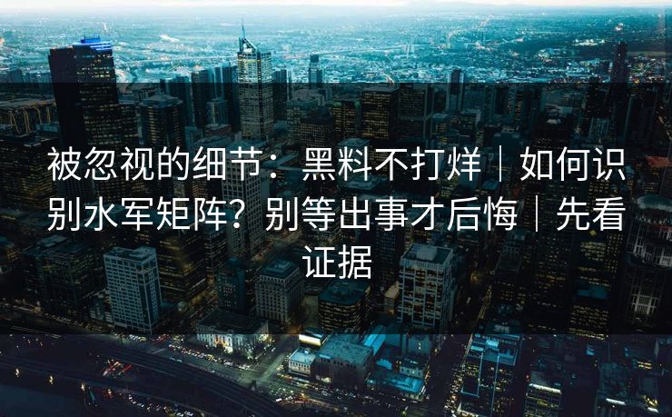 被忽视的细节：黑料不打烊｜如何识别水军矩阵？别等出事才后悔｜先看证据