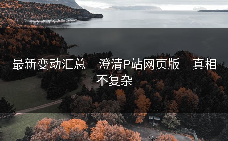 最新变动汇总｜澄清P站网页版｜真相不复杂