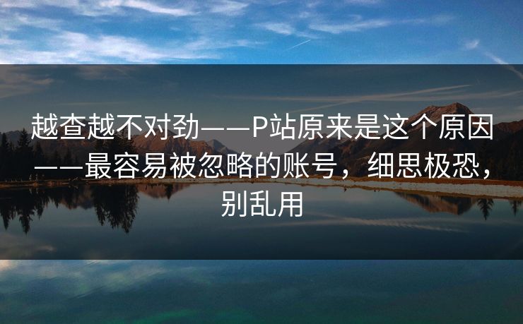 越查越不对劲——P站原来是这个原因——最容易被忽略的账号，细思极恐，别乱用