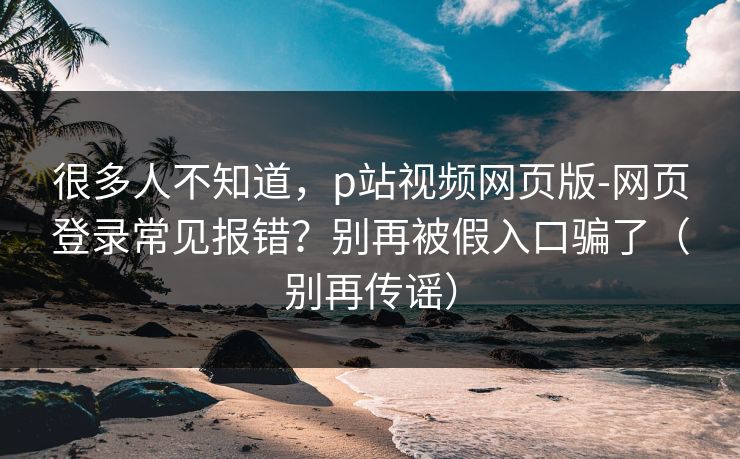 很多人不知道，p站视频网页版-网页登录常见报错？别再被假入口骗了（别再传谣）