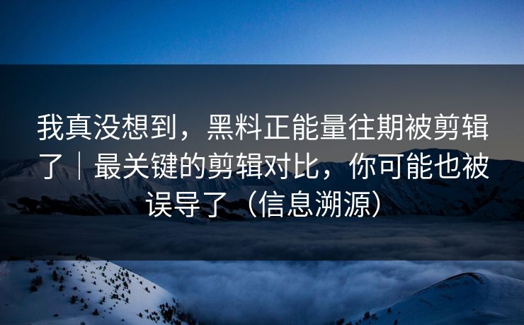 我真没想到，黑料正能量往期被剪辑了｜最关键的剪辑对比，你可能也被误导了（信息溯源）