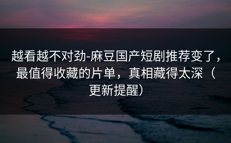 越看越不对劲-麻豆国产短剧推荐变了，最值得收藏的片单，真相藏得太深（更新提醒）