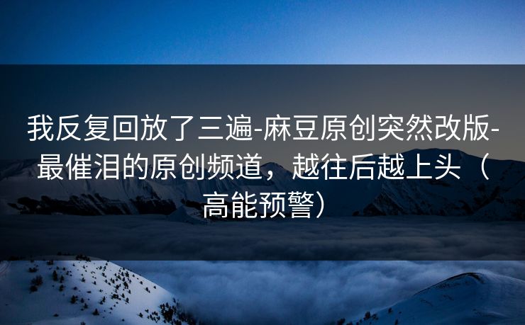 我反复回放了三遍-麻豆原创突然改版-最催泪的原创频道，越往后越上头（高能预警）