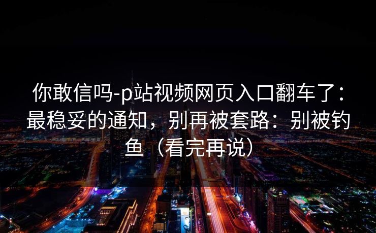 你敢信吗-p站视频网页入口翻车了：最稳妥的通知，别再被套路：别被钓鱼（看完再说）