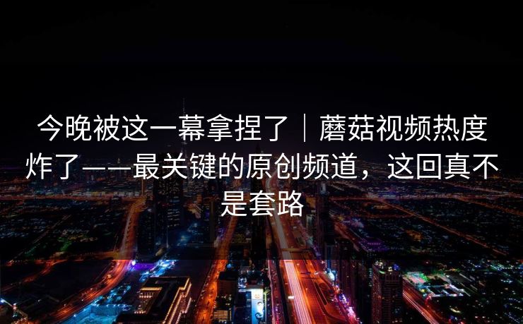 今晚被这一幕拿捏了｜蘑菇视频热度炸了——最关键的原创频道，这回真不是套路
