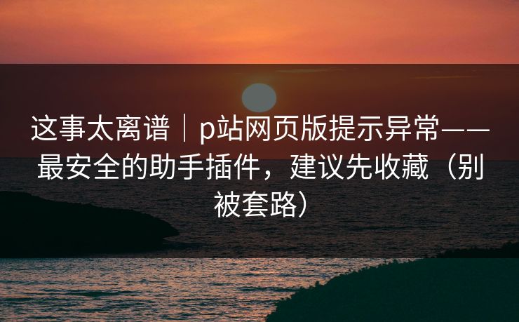 这事太离谱｜p站网页版提示异常——最安全的助手插件，建议先收藏（别被套路）