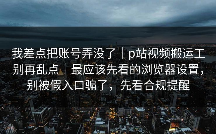 我差点把账号弄没了｜p站视频搬运工别再乱点｜最应该先看的浏览器设置，别被假入口骗了，先看合规提醒