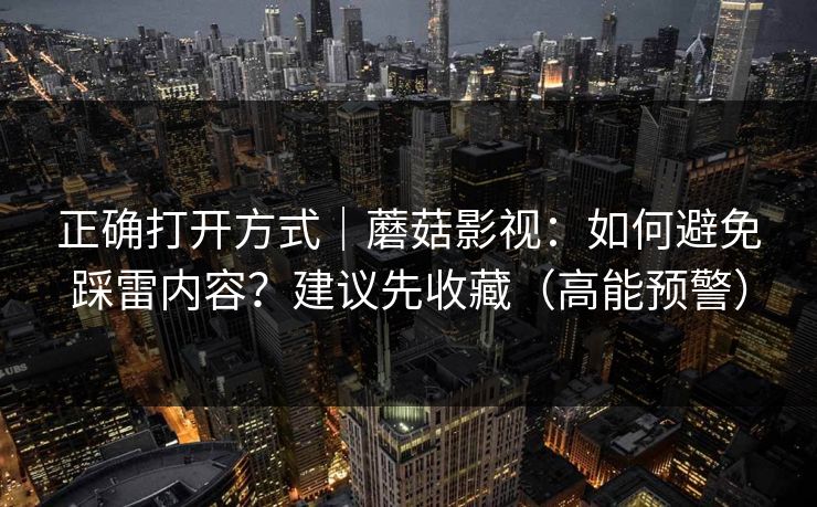 正确打开方式｜蘑菇影视：如何避免踩雷内容？建议先收藏（高能预警）