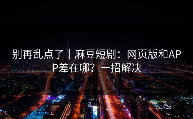 别再乱点了｜麻豆短剧：网页版和APP差在哪？一招解决