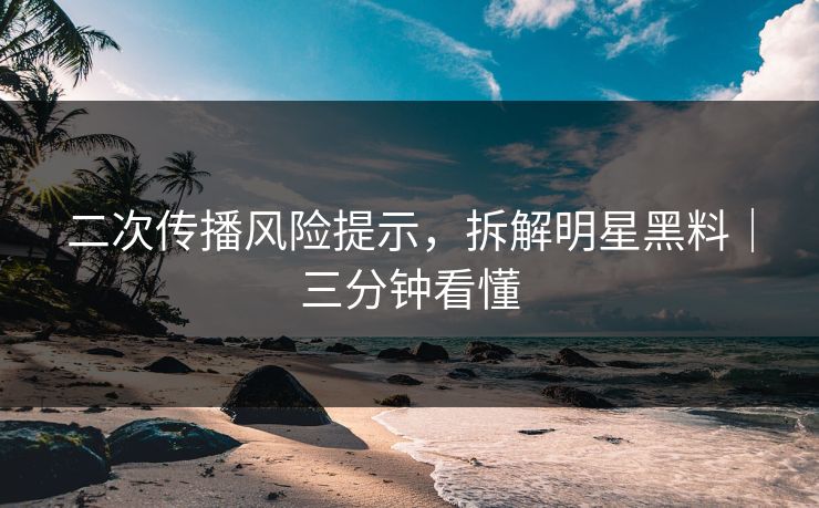 二次传播风险提示，拆解明星黑料｜三分钟看懂