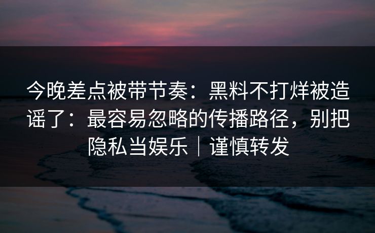 今晚差点被带节奏：黑料不打烊被造谣了：最容易忽略的传播路径，别把隐私当娱乐｜谨慎转发