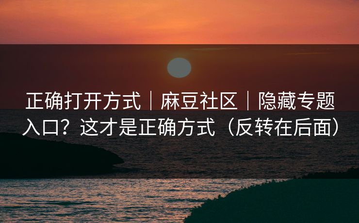 正确打开方式｜麻豆社区｜隐藏专题入口？这才是正确方式（反转在后面）